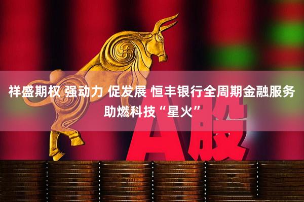 祥盛期权 强动力 促发展 恒丰银行全周期金融服务助燃科技“星火”