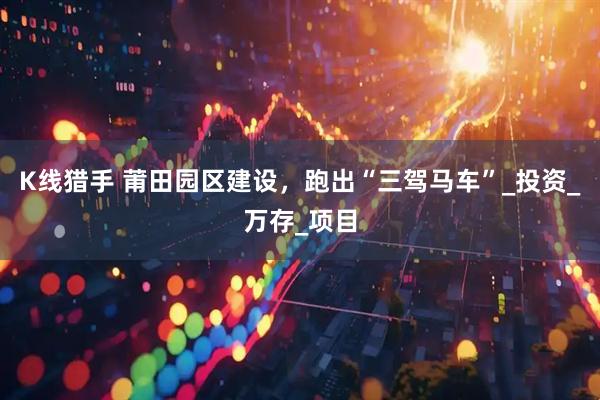 K线猎手 莆田园区建设，跑出“三驾马车”_投资_万存_项目