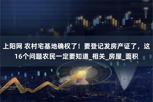 上阳网 农村宅基地确权了！要登记发房产证了，这16个问题农民一定要知道_相关_房屋_面积