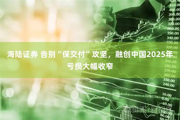 海陆证券 告别“保交付”攻坚，融创中国2025年亏损大幅收窄