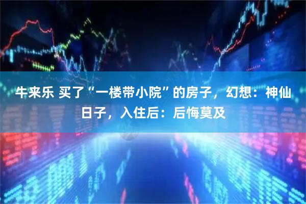 牛来乐 买了“一楼带小院”的房子，幻想：神仙日子，入住后：后悔莫及