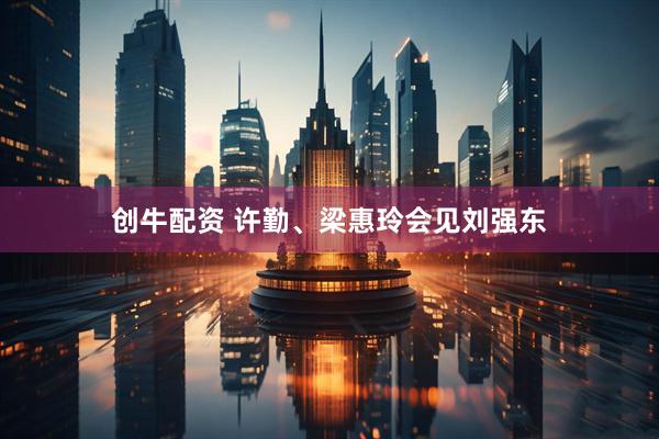 创牛配资 许勤、梁惠玲会见刘强东