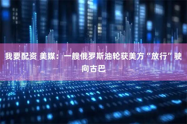 我要配资 美媒：一艘俄罗斯油轮获美方“放行”驶向古巴
