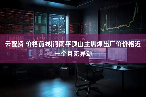 云配资 价格前线|河南平顶山主焦煤出厂价价格近一个月无异动