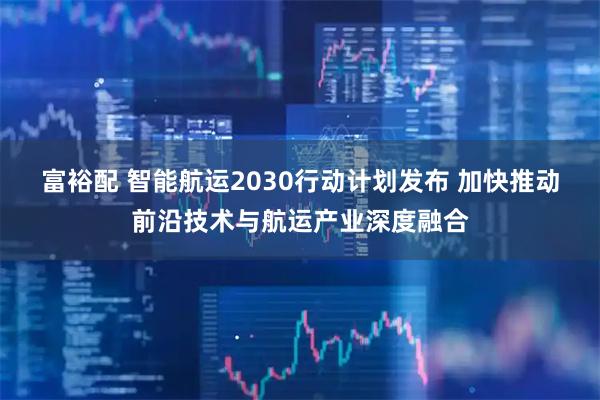 富裕配 智能航运2030行动计划发布 加快推动前沿技术与航运产业深度融合