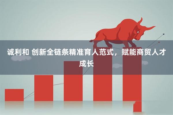 诚利和 创新全链条精准育人范式，赋能商贸人才成长