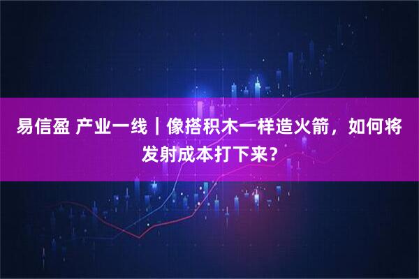 易信盈 产业一线｜像搭积木一样造火箭，如何将发射成本打下来？