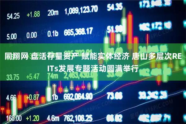 同翔网 盘活存量资产 赋能实体经济 唐山多层次REITs发展专题活动圆满举行