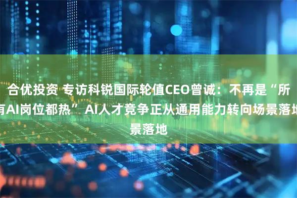 合优投资 专访科锐国际轮值CEO曾诚：不再是“所有AI岗位都热” AI人才竞争正从通用能力转向场景落地