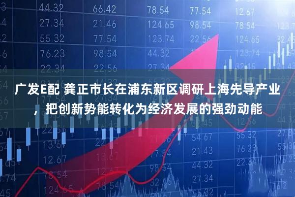 广发E配 龚正市长在浦东新区调研上海先导产业，把创新势能转化为经济发展的强劲动能
