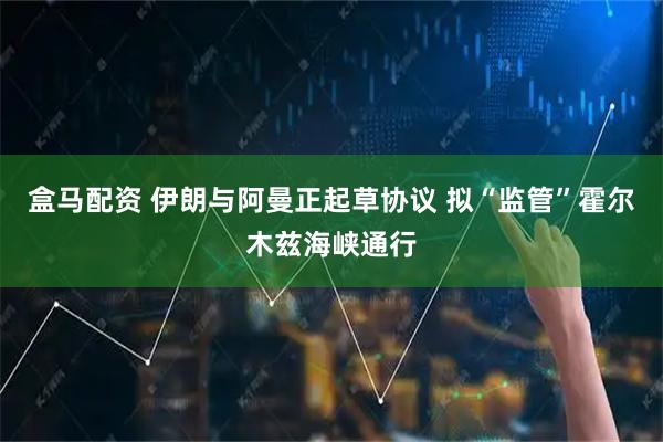 盒马配资 伊朗与阿曼正起草协议 拟“监管”霍尔木兹海峡通行
