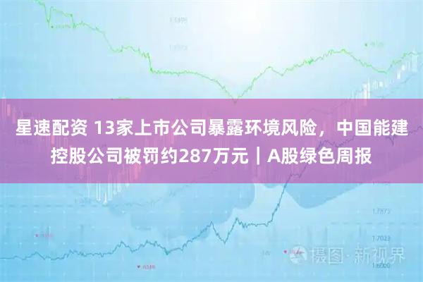 星速配资 13家上市公司暴露环境风险，中国能建控股公司被罚约287万元｜A股绿色周报