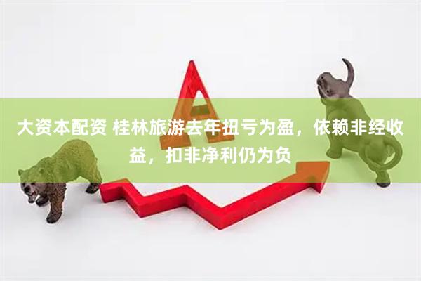 大资本配资 桂林旅游去年扭亏为盈，依赖非经收益，扣非净利仍为负