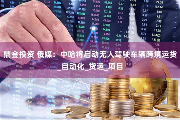 鼎金投资 俄媒：中哈将启动无人驾驶车辆跨境运货_自动化_货运_项目