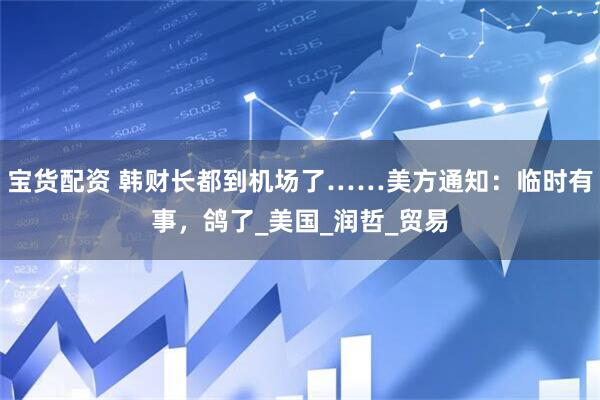 宝货配资 韩财长都到机场了……美方通知：临时有事，鸽了_美国_润哲_贸易