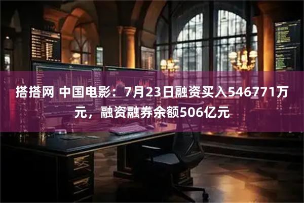 搭搭网 中国电影：7月23日融资买入546771万元，融资融券余额506亿元