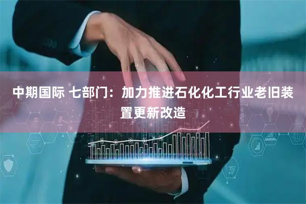 中期国际 七部门：加力推进石化化工行业老旧装置更新改造