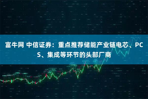 富牛网 中信证券：重点推荐储能产业链电芯、PCS、集成等环节的头部厂商