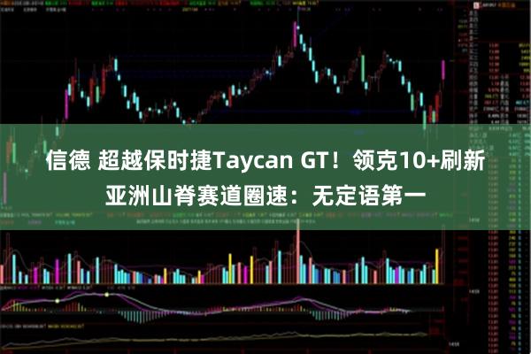 信德 超越保时捷Taycan GT！领克10+刷新亚洲山脊赛道圈速：无定语第一