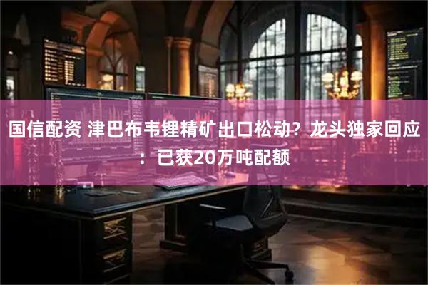 国信配资 津巴布韦锂精矿出口松动？龙头独家回应：已获20万吨配额