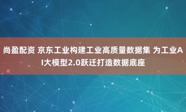 尚盈配资 京东工业构建工业高质量数据集 为工业AI大模型2.0跃迁打造数据底座