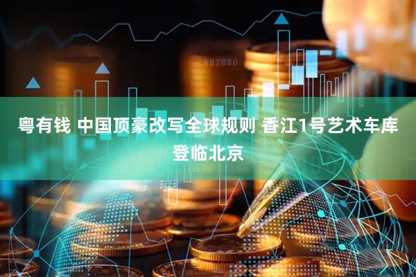 粤有钱 中国顶豪改写全球规则 香江1号艺术车库登临北京